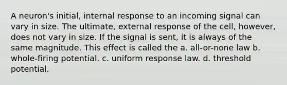 A neuron's initial, internal response to an incoming signal can vary in size. The ultimate, external response of the cell, however, does not vary in size. If the signal is sent, it is always of the same magnitude. This effect is called the a. all-or-none law b. whole-firing potential. c. uniform response law. d. threshold potential.