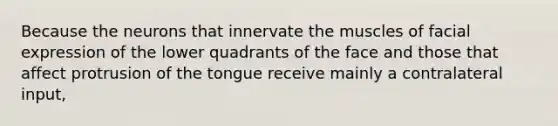 Because the neurons that innervate the muscles of facial expression of the lower quadrants of the face and those that affect protrusion of the tongue receive mainly a contralateral input,