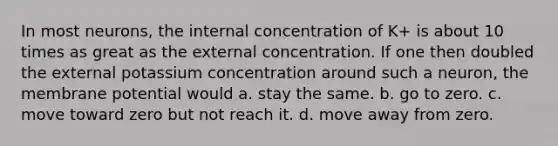 In most neurons, the internal concentration of K+ is about 10 times as great as the external concentration. If one then doubled the external potassium concentration around such a neuron, the membrane potential would a. stay the same. b. go to zero. c. move toward zero but not reach it. d. move away from zero.