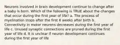 Neurons involved in brain development continue to change after a baby is born. Which of the following is TRUE about the changes that occur during the first year of life? a. The process of myelination stops after the first 6 weeks after birth b. Connectivity in motor neurons decreases during the first year of life c. Unused synaptic connections are pruned during the first year of life d. It is unclear if neuron development continues during the first year of life