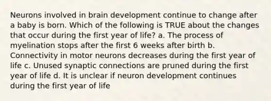 Neurons involved in brain development continue to change after a baby is born. Which of the following is TRUE about the changes that occur during the first year of life? a. The process of myelination stops after the first 6 weeks after birth b. Connectivity in motor neurons decreases during the first year of life c. Unused synaptic connections are pruned during the first year of life d. It is unclear if neuron development continues during the first year of life