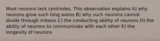 Most neurons lack centrioles. This observation explains A) why neurons grow such long axons B) why such neurons cannot divide through mitosis C) the conducting ability of neurons D) the ability of neurons to communicate with each other E) the longevity of neurons