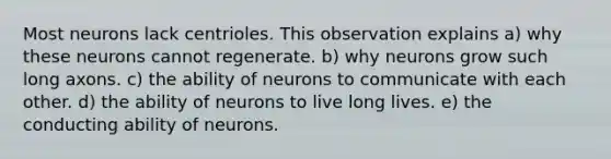 Most neurons lack centrioles. This observation explains a) why these neurons cannot regenerate. b) why neurons grow such long axons. c) the ability of neurons to communicate with each other. d) the ability of neurons to live long lives. e) the conducting ability of neurons.