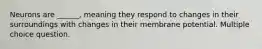 Neurons are ______, meaning they respond to changes in their surroundings with changes in their membrane potential. Multiple choice question.