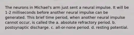 The neurons in Michael's arm just sent a neural impulse. It will be 1-2 milliseconds before another neural impulse can be generated. This brief time period, when another neural impulse cannot occur, is called the a. absolute refractory period. b. postsynaptic discharge. c. all-or-none period. d. resting potential.