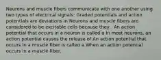 Neurons and muscle fibers communicate with one another using two types of electrical signals: Graded potentials and action potentials are deviations in Neurons and muscle fibers are considered to be excitable cells because they . An action potential that occurs in a neuron is called a In most neurons, an action potential causes the release of An action potential that occurs in a muscle fiber is called a When an action potential occurs in a muscle fiber,