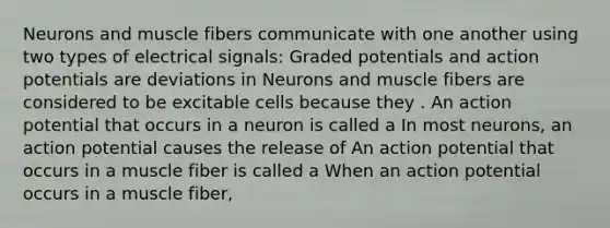 Neurons and muscle fibers communicate with one another using two types of electrical signals: Graded potentials and action potentials are deviations in Neurons and muscle fibers are considered to be excitable cells because they . An action potential that occurs in a neuron is called a In most neurons, an action potential causes the release of An action potential that occurs in a muscle fiber is called a When an action potential occurs in a muscle fiber,