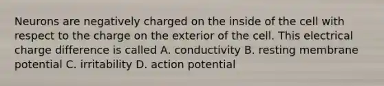 Neurons are negatively charged on the inside of the cell with respect to the charge on the exterior of the cell. This electrical charge difference is called A. conductivity B. resting membrane potential C. irritability D. action potential