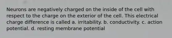 Neurons are negatively charged on the inside of the cell with respect to the charge on the exterior of the cell. This electrical charge difference is called a. irritability. b. conductivity. c. action potential. d. resting membrane potential