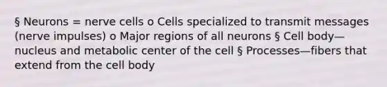 § Neurons = nerve cells o Cells specialized to transmit messages (nerve impulses) o Major regions of all neurons § Cell body—nucleus and metabolic center of the cell § Processes—fibers that extend from the cell body