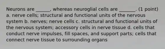 Neurons are ______, whereas neuroglial cells are _______. (1 point) a. nerve cells; structural and functional units of the nervous system b. nerves; nerve cells c. structural and functional units of the nervous system; accessory cells in nerve tissue d. cells that conduct nerve impulses, fill spaces, and support parts; cells that connect nerve tissue to surrounding organs