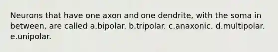 Neurons that have one axon and one dendrite, with the soma in between, are called a.bipolar. b.tripolar. c.anaxonic. d.multipolar. e.unipolar.