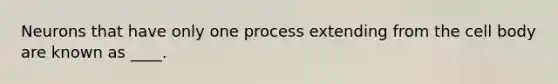 Neurons that have only one process extending from the cell body are known as ____.