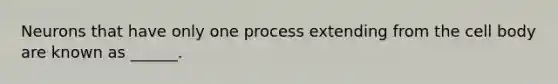 Neurons that have only one process extending from the cell body are known as ______.