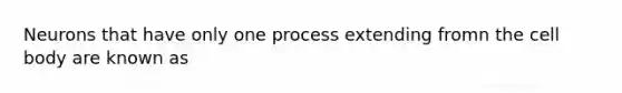 Neurons that have only one process extending fromn the cell body are known as