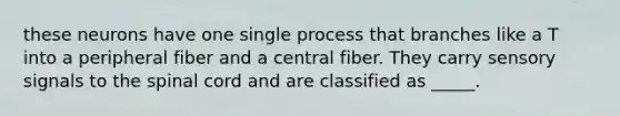 these neurons have one single process that branches like a T into a peripheral fiber and a central fiber. They carry sensory signals to the spinal cord and are classified as _____.