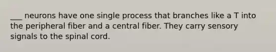 ___ neurons have one single process that branches like a T into the peripheral fiber and a central fiber. They carry sensory signals to the spinal cord.