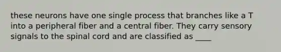 these neurons have one single process that branches like a T into a peripheral fiber and a central fiber. They carry sensory signals to the spinal cord and are classified as ____