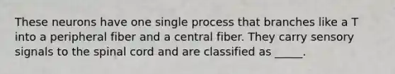 These neurons have one single process that branches like a T into a peripheral fiber and a central fiber. They carry sensory signals to the spinal cord and are classified as _____.