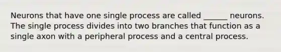 Neurons that have one single process are called ______ neurons. The single process divides into two branches that function as a single axon with a peripheral process and a central process.