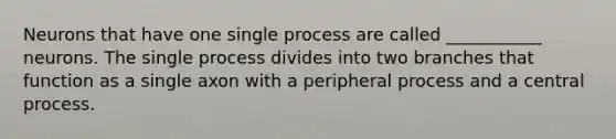 Neurons that have one single process are called ___________ neurons. The single process divides into two branches that function as a single axon with a peripheral process and a central process.