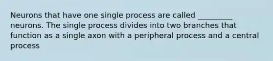 Neurons that have one single process are called _________ neurons. The single process divides into two branches that function as a single axon with a peripheral process and a central process