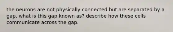 the neurons are not physically connected but are separated by a gap. what is this gap known as? describe how these cells communicate across the gap.