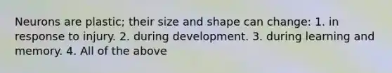 Neurons are plastic; their size and shape can change: 1. in response to injury. 2. during development. 3. during learning and memory. 4. All of the above