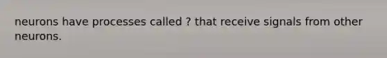 neurons have processes called ? that receive signals from other neurons.
