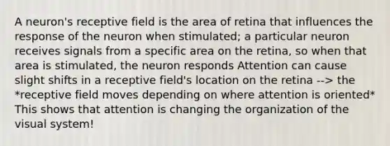 A neuron's receptive field is the area of retina that influences the response of the neuron when stimulated; a particular neuron receives signals from a specific area on the retina, so when that area is stimulated, the neuron responds Attention can cause slight shifts in a receptive field's location on the retina --> the *receptive field moves depending on where attention is oriented* This shows that attention is changing the organization of the visual system!