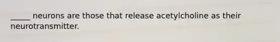 _____ neurons are those that release acetylcholine as their neurotransmitter.