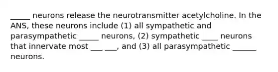 _____ neurons release the neurotransmitter acetylcholine. In the ANS, these neurons include (1) all sympathetic and parasympathetic _____ neurons, (2) sympathetic ____ neurons that innervate most ___ ___, and (3) all parasympathetic ______ neurons.