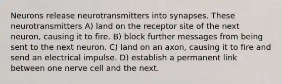 Neurons release neurotransmitters into synapses. These neurotransmitters A) land on the receptor site of the next neuron, causing it to fire. B) block further messages from being sent to the next neuron. C) land on an axon, causing it to fire and send an electrical impulse. D) establish a permanent link between one nerve cell and the next.