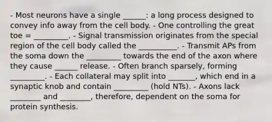 - Most neurons have a single ______: a long process designed to convey info away from the cell body. - One controlling the great toe = _________. - Signal transmission originates from the special region of the cell body called the __________. - Transmit APs from the soma down the _________ towards the end of the axon where they cause ______ release. - Often branch sparsely, forming _________. - Each collateral may split into _______, which end in a synaptic knob and contain _________ (hold NTs). - Axons lack ________ and ________, therefore, dependent on the soma for protein synthesis.