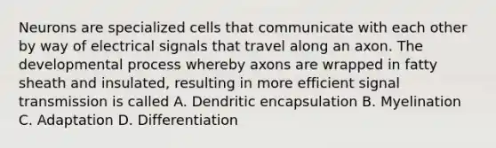 Neurons are specialized cells that communicate with each other by way of electrical signals that travel along an axon. The developmental process whereby axons are wrapped in fatty sheath and insulated, resulting in more efficient signal transmission is called A. Dendritic encapsulation B. Myelination C. Adaptation D. Differentiation