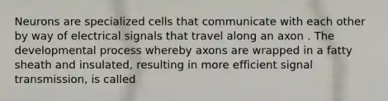 Neurons are specialized cells that communicate with each other by way of electrical signals that travel along an axon . The developmental process whereby axons are wrapped in a fatty sheath and insulated, resulting in more efficient signal transmission, is called