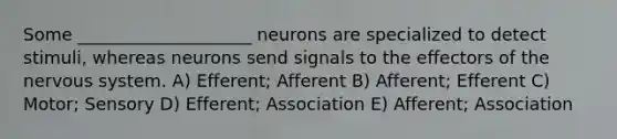 Some ____________________ neurons are specialized to detect stimuli, whereas neurons send signals to the effectors of the nervous system. A) Efferent; Afferent B) Afferent; Efferent C) Motor; Sensory D) Efferent; Association E) Afferent; Association