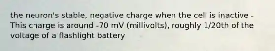 the neuron's stable, negative charge when the cell is inactive - This charge is around -70 mV (millivolts), roughly 1/20th of the voltage of a flashlight battery