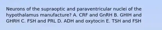 Neurons of the supraoptic and paraventricular nuclei of the hypothalamus manufacture? A. CRF and GnRH B. GHIH and GHRH C. FSH and PRL D. ADH and oxytocin E. TSH and FSH