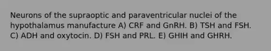 Neurons of the supraoptic and paraventricular nuclei of the hypothalamus manufacture A) CRF and GnRH. B) TSH and FSH. C) ADH and oxytocin. D) FSH and PRL. E) GHIH and GHRH.