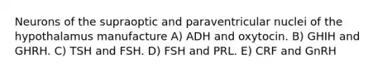 Neurons of the supraoptic and paraventricular nuclei of the hypothalamus manufacture A) ADH and oxytocin. B) GHIH and GHRH. C) TSH and FSH. D) FSH and PRL. E) CRF and GnRH