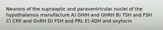 Neurons of the supraoptic and paraventricular nuclei of the hypothalamus manufacture A) GHIH and GHRH B) TSH and FSH C) CRF and GnRH D) FSH and PRL E) ADH and oxytocin