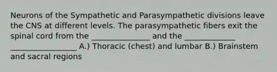 Neurons of the Sympathetic and Parasympathetic divisions leave the CNS at different levels. The parasympathetic fibers exit the spinal cord from the _______________ and the _____________ _________________ A.) Thoracic (chest) and lumbar B.) Brainstem and sacral regions