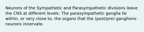 Neurons of the Sympathetic and Parasympathetic divisions leave the CNS at different levels. The parasympathetic ganglia lie within, or very close to, the organs that the (post/pre) ganglionic neurons innervate.