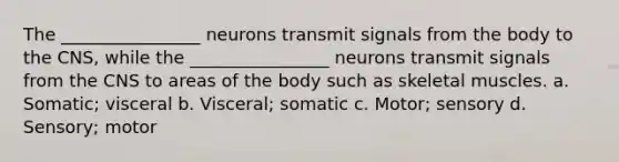 The ________________ neurons transmit signals from the body to the CNS, while the ________________ neurons transmit signals from the CNS to areas of the body such as skeletal muscles. a. Somatic; visceral b. Visceral; somatic c. Motor; sensory d. Sensory; motor