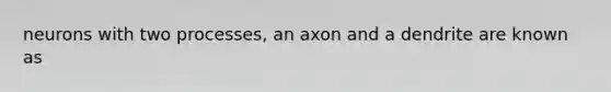 neurons with two processes, an axon and a dendrite are known as