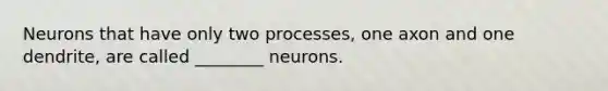 Neurons that have only two processes, one axon and one dendrite, are called ________ neurons.