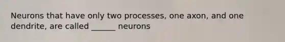 Neurons that have only two processes, one axon, and one dendrite, are called ______ neurons