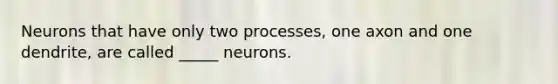 Neurons that have only two processes, one axon and one dendrite, are called _____ neurons.