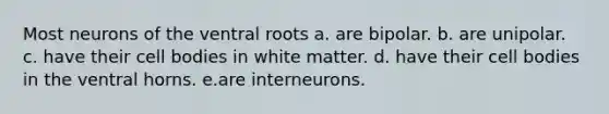 Most neurons of the ventral roots a. are bipolar. b. are unipolar. c. have their cell bodies in white matter. d. have their cell bodies in the ventral horns. e.are interneurons.